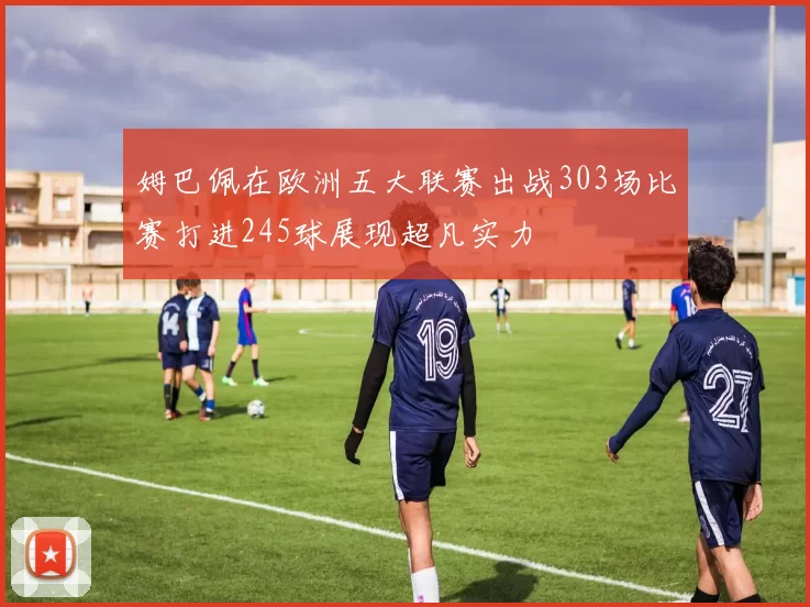 姆巴佩在欧洲五大联赛出战303场比赛打进245球展现超凡实力