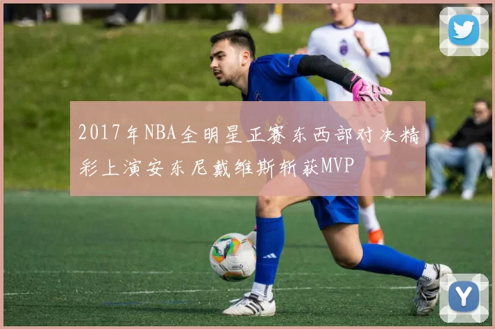 2017年NBA全明星正赛东西部对决精彩上演安东尼戴维斯斩获MVP