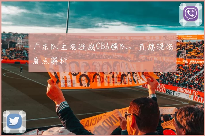 广东队主场迎战CBA强队，直播现场看点解析