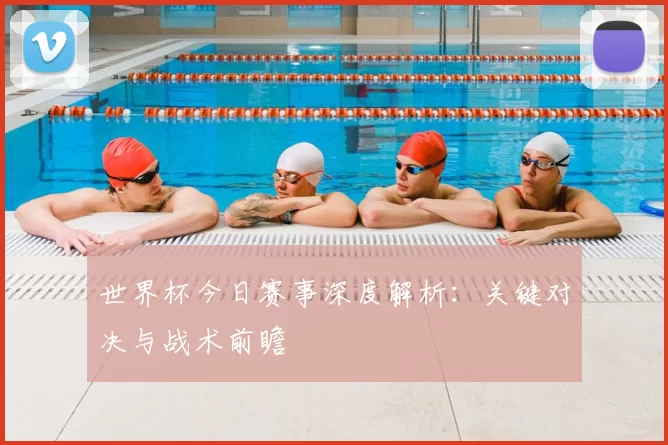 世界杯今日赛事深度解析：关键对决与战术前瞻