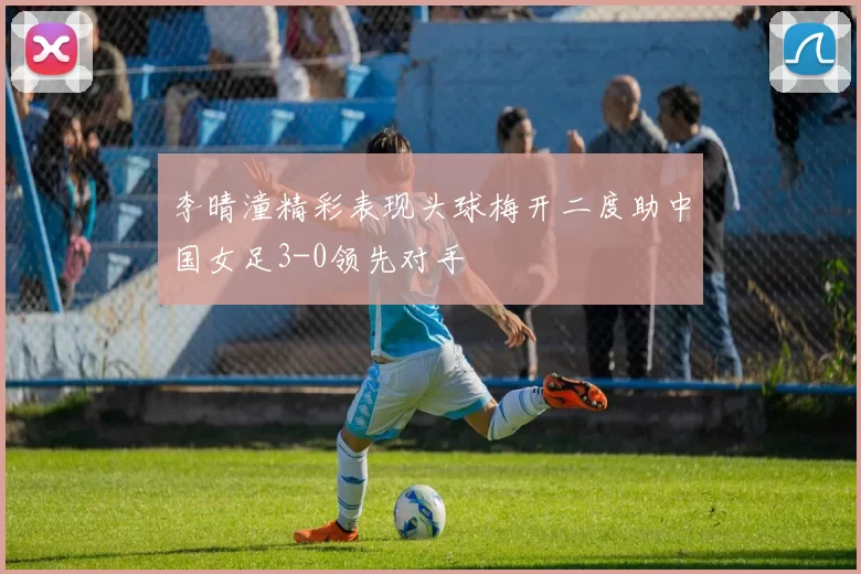 李晴潼精彩表现头球梅开二度助中国女足3-0领先对手
