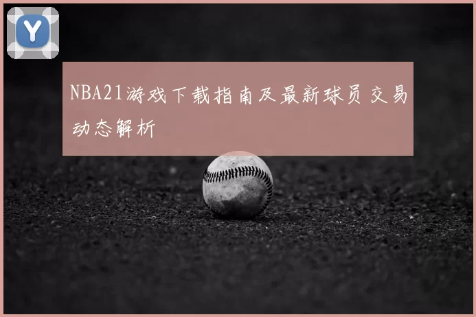NBA21游戏下载指南及最新球员交易动态解析