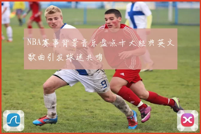 NBA赛事背景音乐盘点十大经典英文歌曲引发球迷共鸣