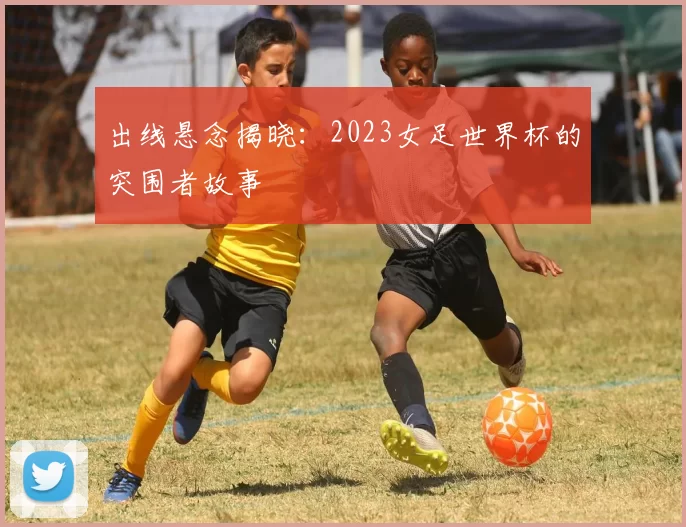 出线悬念揭晓：2023女足世界杯的突围者故事