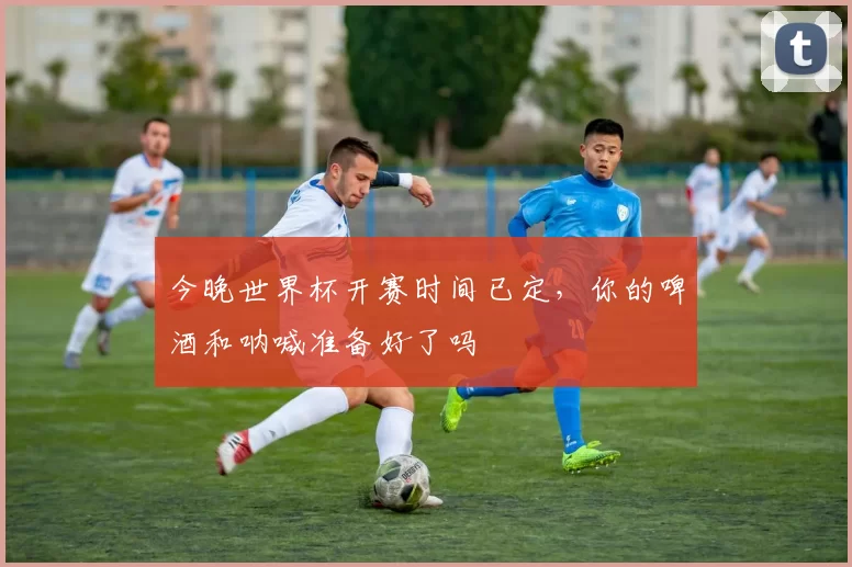 今晚世界杯开赛时间已定，你的啤酒和呐喊准备好了吗