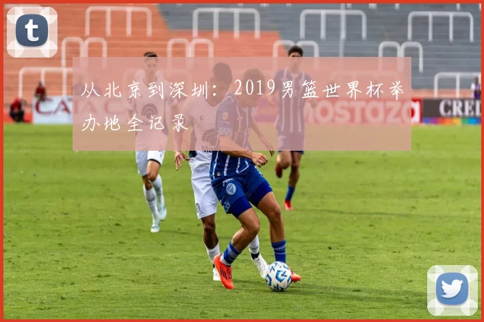 从北京到深圳：2019男篮世界杯举办地全记录