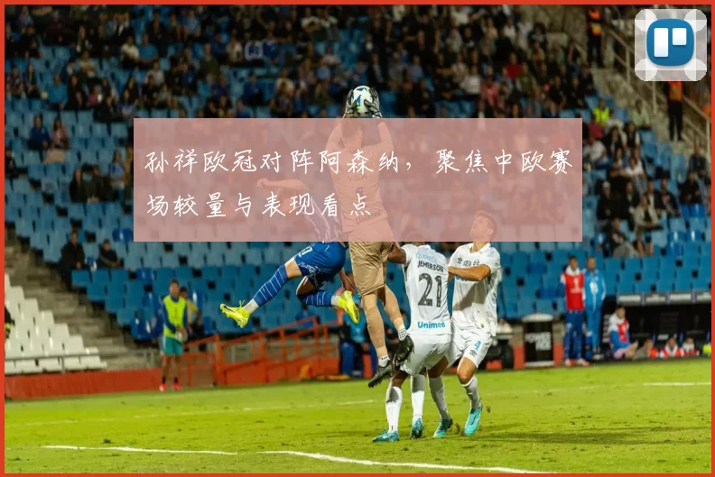 孙祥欧冠对阵阿森纳，聚焦中欧赛场较量与表现看点
