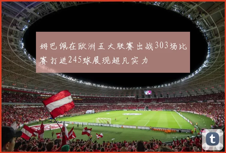 姆巴佩在欧洲五大联赛出战303场比赛打进245球展现超凡实力