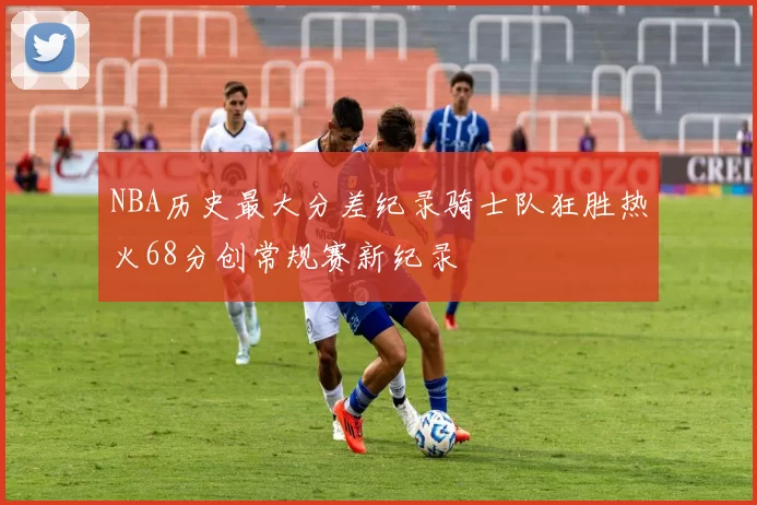 NBA历史最大分差纪录骑士队狂胜热火68分创常规赛新纪录