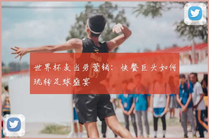 世界杯麦当劳营销：快餐巨头如何玩转足球盛宴