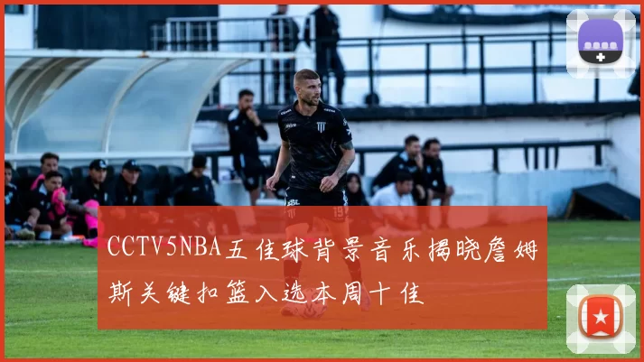 CCTV5NBA五佳球背景音乐揭晓詹姆斯关键扣篮入选本周十佳