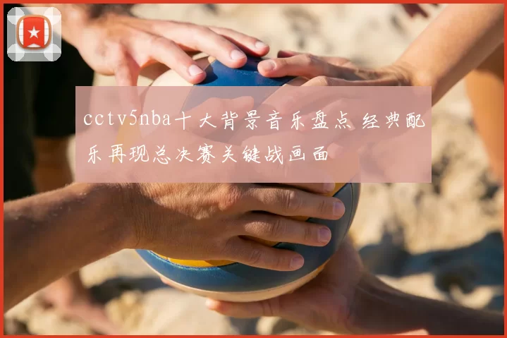 cctv5nba十大背景音乐盘点 经典配乐再现总决赛关键战画面