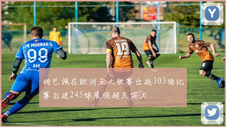 姆巴佩在欧洲五大联赛出战303场比赛打进245球展现超凡实力