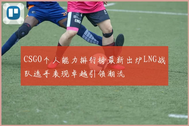 CSGO个人能力排行榜最新出炉LNG战队选手表现卓越引领潮流