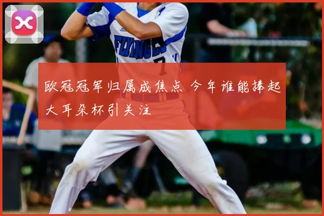 欧冠冠军归属成焦点 今年谁能捧起大耳朵杯引关注