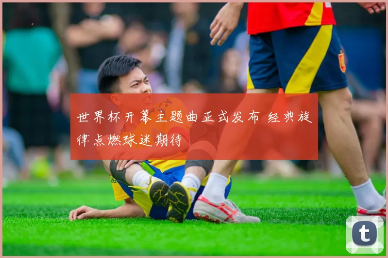 世界杯开幕主题曲正式发布 经典旋律点燃球迷期待