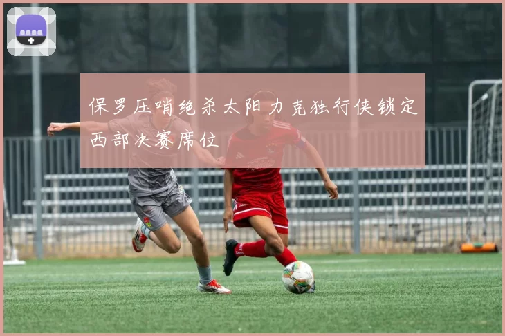 保罗压哨绝杀太阳力克独行侠锁定西部决赛席位