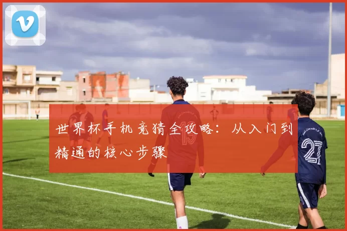 世界杯手机竞猜全攻略：从入门到精通的核心步骤
