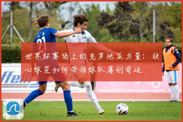 世界杯赛场上的克罗地亚力量：核心球星如何带领球队屡创奇迹