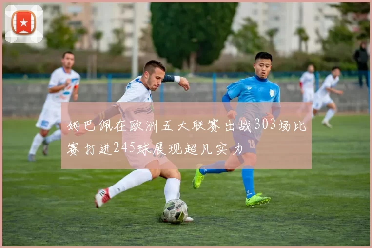 姆巴佩在欧洲五大联赛出战303场比赛打进245球展现超凡实力