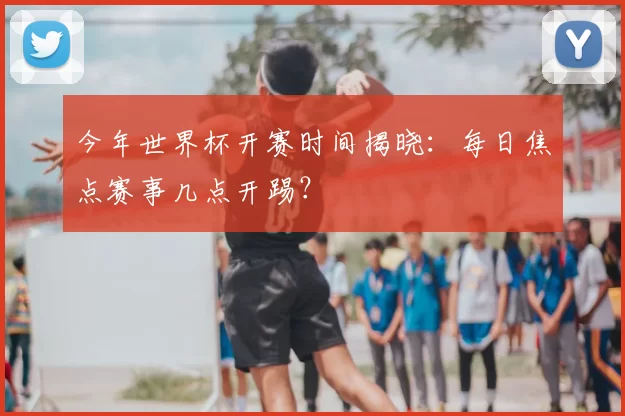 今年世界杯开赛时间揭晓：每日焦点赛事几点开踢？