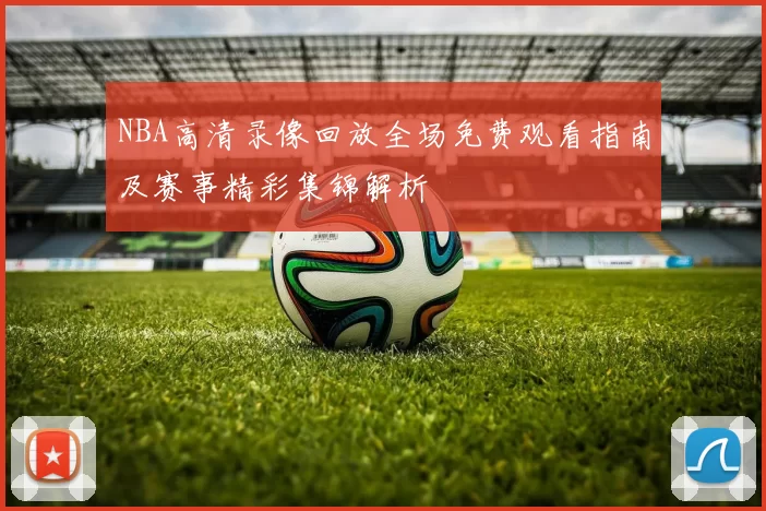 NBA高清录像回放全场免费观看指南及赛事精彩集锦解析