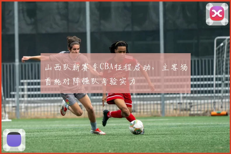 山西队新赛季CBA征程启动，主客场首轮对阵强队考验实力