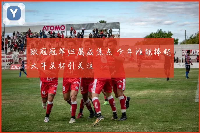 欧冠冠军归属成焦点 今年谁能捧起大耳朵杯引关注