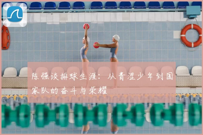 陈强谈排球生涯：从青涩少年到国家队的奋斗与荣耀
