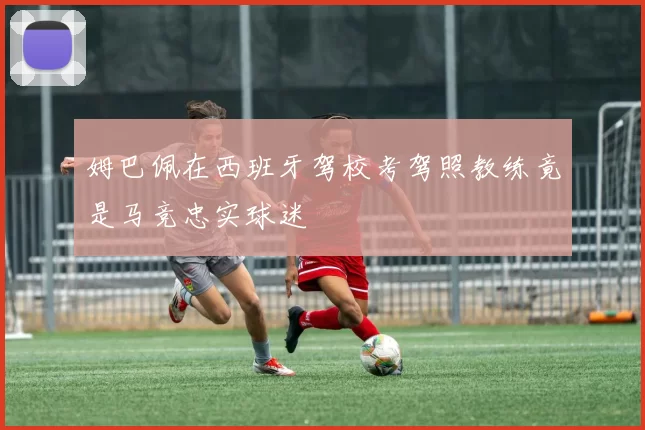 姆巴佩在西班牙驾校考驾照教练竟是马竞忠实球迷