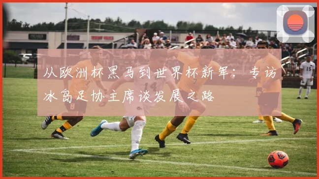 从欧洲杯黑马到世界杯新军:专访冰岛足协主席谈发展之路