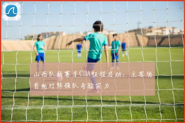 山西队新赛季CBA征程启动，主客场首轮对阵强队考验实力