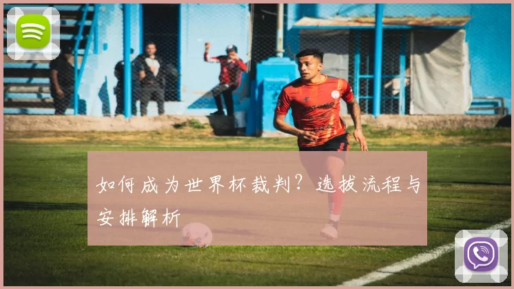 如何成为世界杯裁判？选拔流程与安排解析