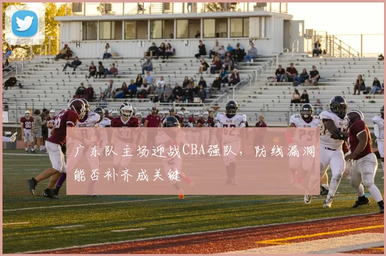 广东队主场迎战CBA强队，防线漏洞能否补齐成关键