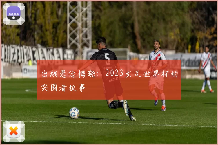 出线悬念揭晓：2023女足世界杯的突围者故事