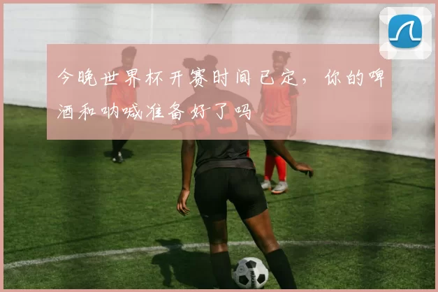 今晚世界杯开赛时间已定，你的啤酒和呐喊准备好了吗