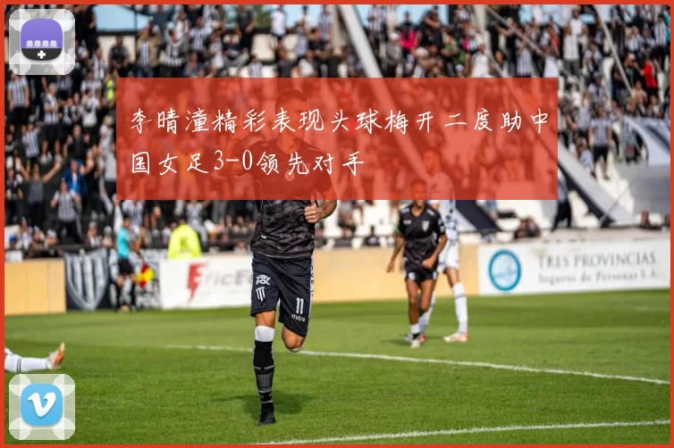 李晴潼精彩表现头球梅开二度助中国女足3-0领先对手