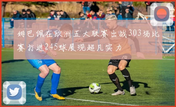姆巴佩在欧洲五大联赛出战303场比赛打进245球展现超凡实力