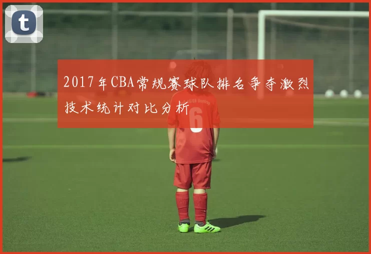 2017年CBA常规赛球队排名争夺激烈技术统计对比分析