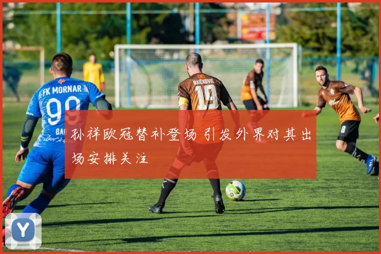 孙祥欧冠替补登场 引发外界对其出场安排关注