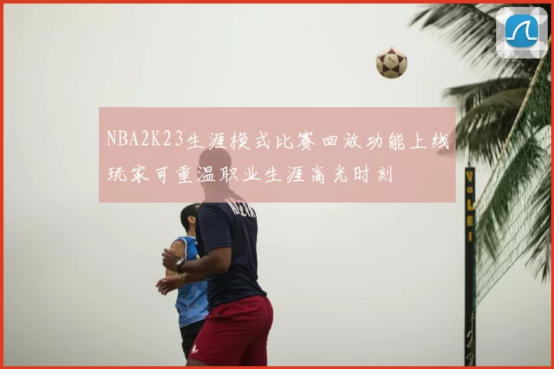 NBA2K23生涯模式比赛回放功能上线玩家可重温职业生涯高光时刻