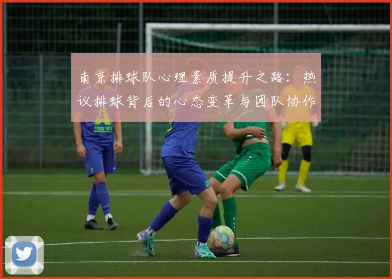 南京排球队心理素质提升之路：热议排球背后的心态变革与团队协作