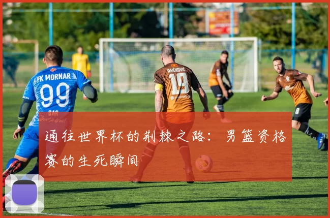 通往世界杯的荆棘之路：男篮资格赛的生死瞬间