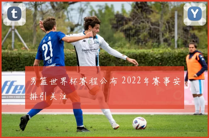 男篮世界杯赛程公布 2022年赛事安排引关注